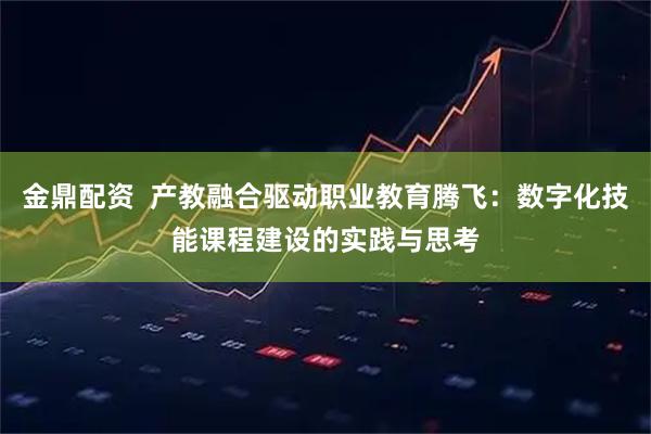 金鼎配资  产教融合驱动职业教育腾飞：数字化技能课程建设的实践与思考