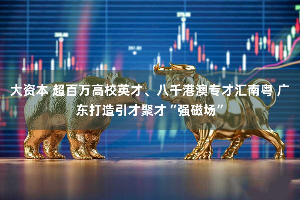 大资本 超百万高校英才、八千港澳专才汇南粤 广东打造引才聚才“强磁场”