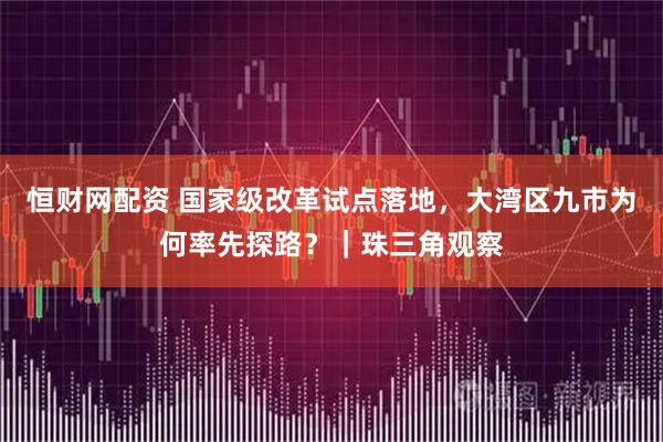 恒财网配资 国家级改革试点落地，大湾区九市为何率先探路？｜珠三角观察