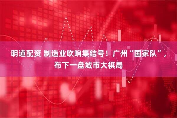 明道配资 制造业吹响集结号！广州“国家队”，布下一盘城市大棋局