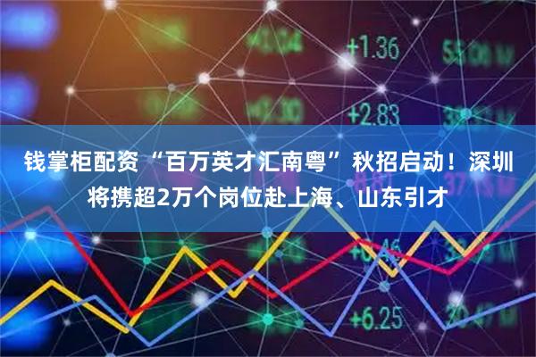 钱掌柜配资 “百万英才汇南粤” 秋招启动！深圳将携超2万个岗位赴上海、山东引才