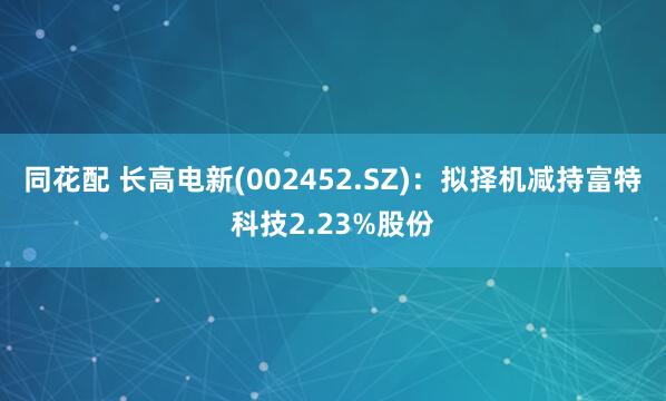 同花配 长高电新(002452.SZ)：拟择机减持富特科技2.23%股份