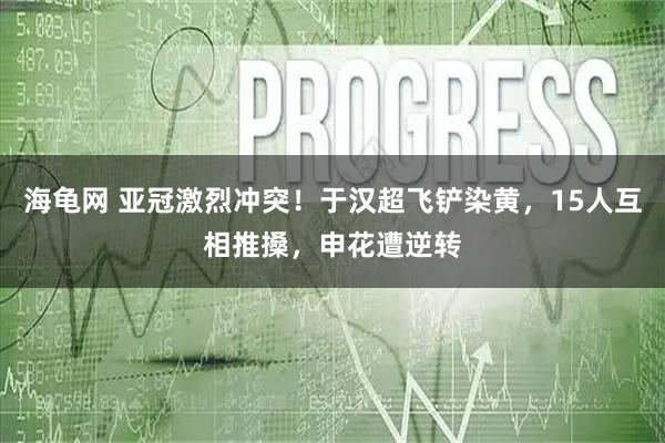 海龟网 亚冠激烈冲突！于汉超飞铲染黄，15人互相推搡，申花遭逆转