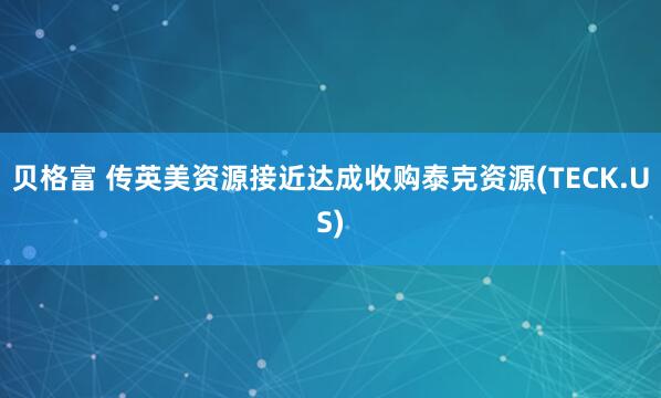 贝格富 传英美资源接近达成收购泰克资源(TECK.US)