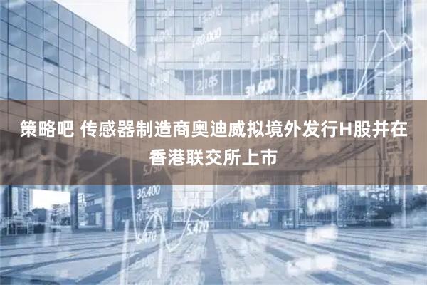 策略吧 传感器制造商奥迪威拟境外发行H股并在香港联交所上市