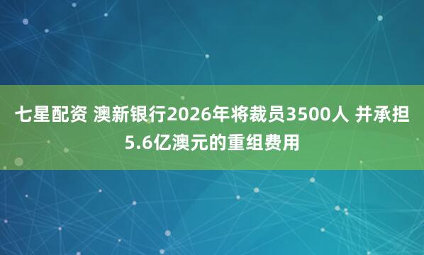 七星配资 澳新银行2026年将裁员3500人 并承担5.6亿澳元的重组费用