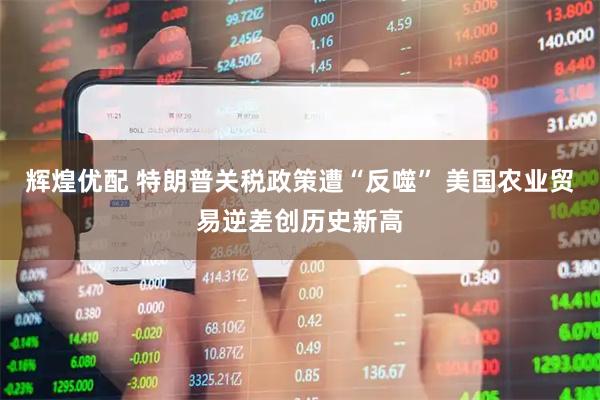 辉煌优配 特朗普关税政策遭“反噬” 美国农业贸易逆差创历史新高