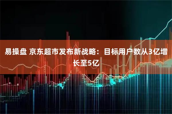 易操盘 京东超市发布新战略：目标用户数从3亿增长至5亿