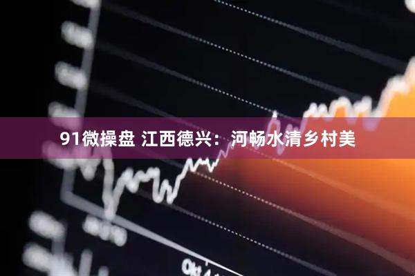 91微操盘 江西德兴：河畅水清乡村美