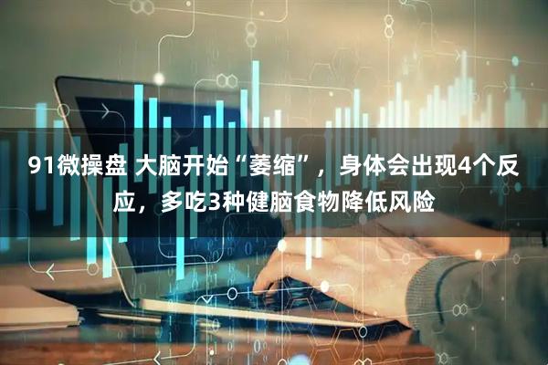 91微操盘 大脑开始“萎缩”，身体会出现4个反应，多吃3种健脑食物降低风险