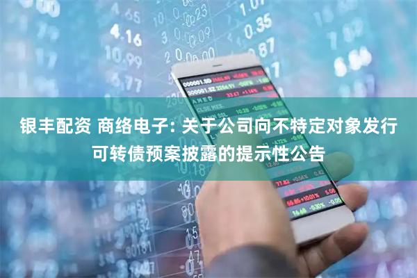 银丰配资 商络电子: 关于公司向不特定对象发行可转债预案披露的提示性公告