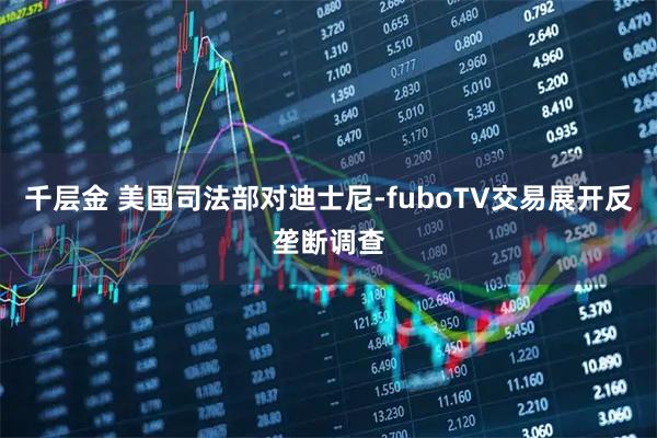 千层金 美国司法部对迪士尼-fuboTV交易展开反垄断调查