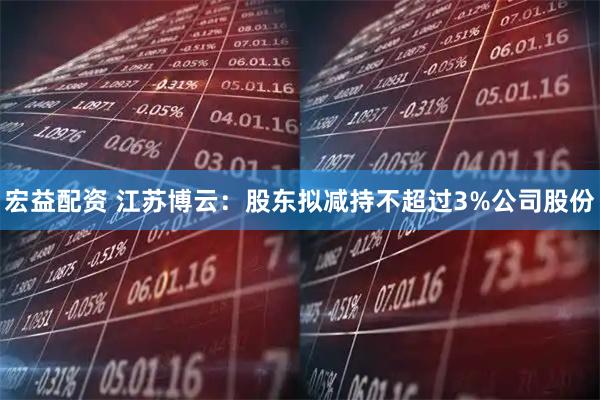 宏益配资 江苏博云：股东拟减持不超过3%公司股份