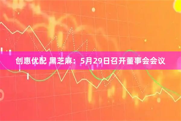 创惠优配 黑芝麻：5月29日召开董事会会议