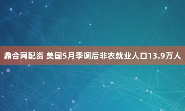 鼎合网配资 美国5月季调后非农就业人口13.9万人