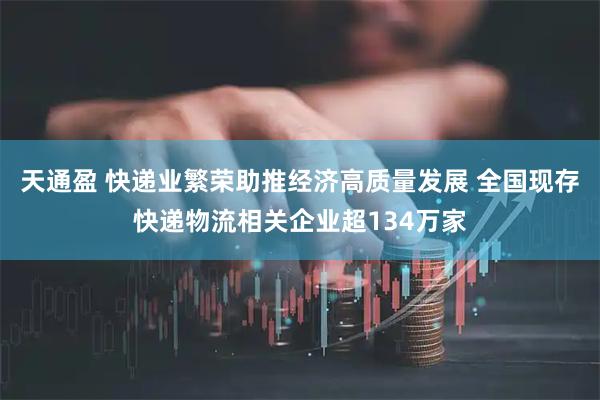 天通盈 快递业繁荣助推经济高质量发展 全国现存快递物流相关企业超134万家