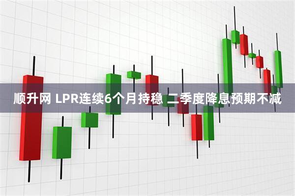 顺升网 LPR连续6个月持稳 二季度降息预期不减