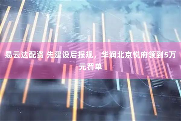 易云达配资 先建设后报规，华润北京悦府领到5万元罚单