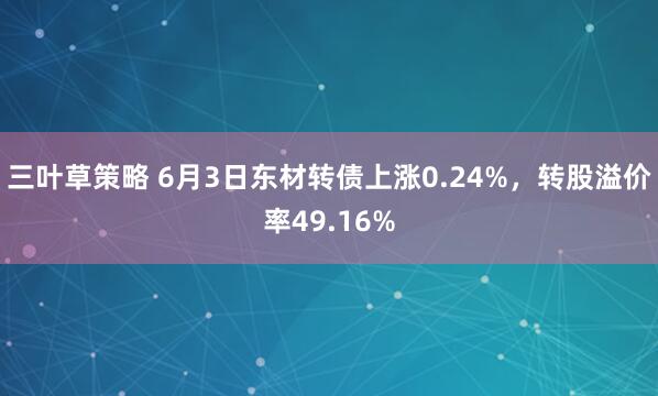 三叶草策略 6月3日东材转债上涨0.24%，转股溢价率49.16%