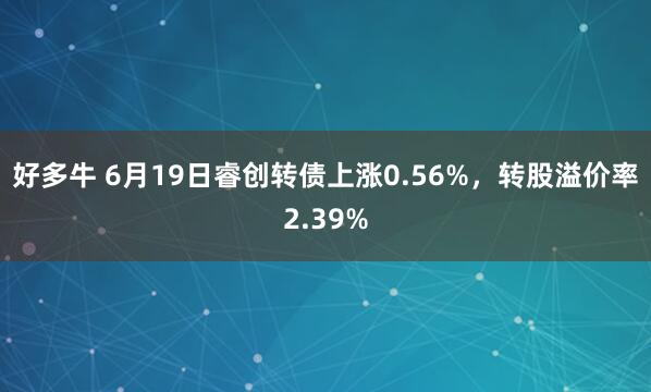 好多牛 6月19日睿创转债上涨0.56%，转股溢价率2.39%