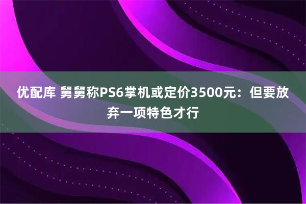 优配库 舅舅称PS6掌机或定价3500元：但要放弃一项特色才行