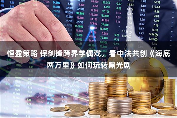 恒盈策略 保剑锋跨界学偶戏，看中法共创《海底两万里》如何玩转黑光剧
