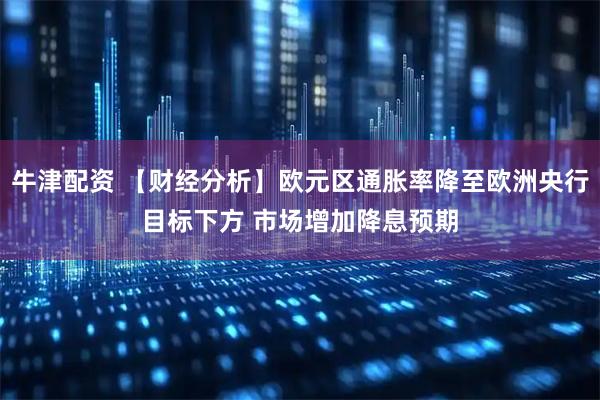 牛津配资 【财经分析】欧元区通胀率降至欧洲央行目标下方 市场增加降息预期