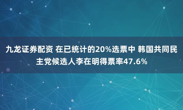 九龙证券配资 在已统计的20%选票中 韩国共同民主党候选人李在明得票率47.6%