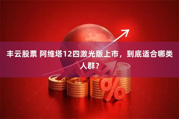 丰云股票 阿维塔12四激光版上市,到底适合哪类人群?