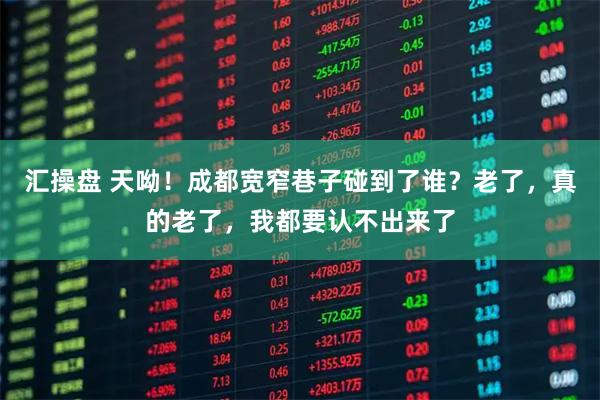 汇操盘 天呦！成都宽窄巷子碰到了谁？老了，真的老了，我都要认不出来了