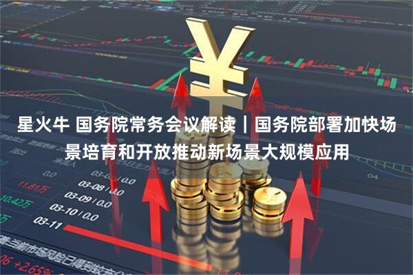 星火牛 国务院常务会议解读|国务院部署加快场景培育和开放推动新场景大规模应用