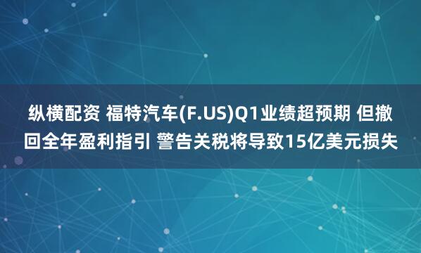 纵横配资 福特汽车(F.US)Q1业绩超预期 但撤回全年盈利指引 警告关税将导致15亿美元损失