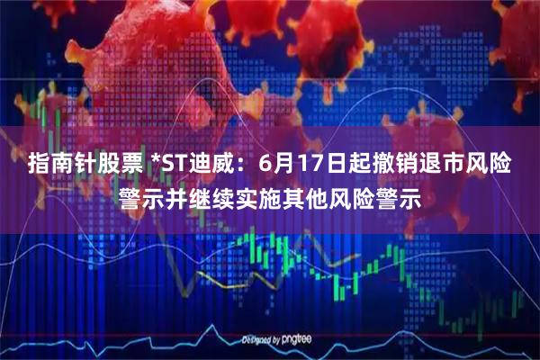 指南针股票 *ST迪威：6月17日起撤销退市风险警示并继续实施其他风险警示