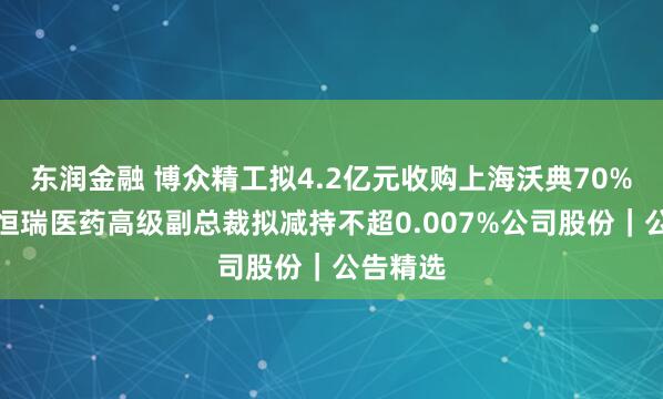 东润金融 博众精工拟4.2亿元收购上海沃典70%股权;恒瑞医药高级副总裁拟减持不超0.007%公司股份|公告精选