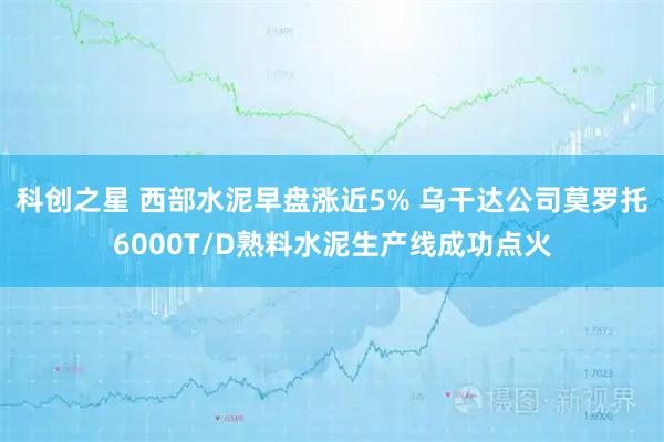科创之星 西部水泥早盘涨近5% 乌干达公司莫罗托6000T/D熟料水泥生产线成功点火