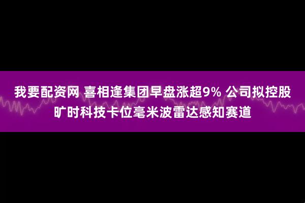 我要配资网 喜相逢集团早盘涨超9% 公司拟控股旷时科技卡位毫米波雷达感知赛道