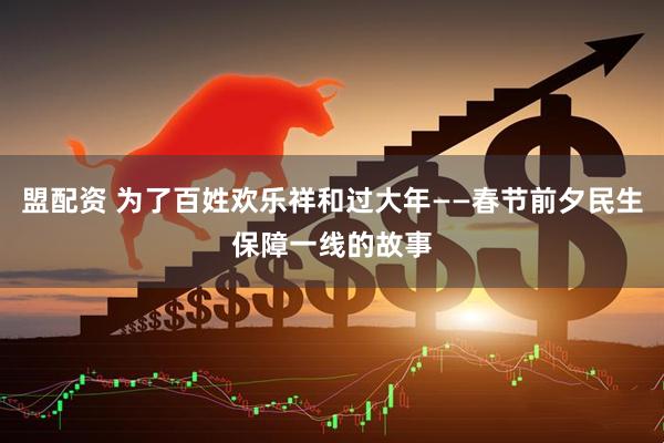 盟配资 为了百姓欢乐祥和过大年——春节前夕民生保障一线的故事