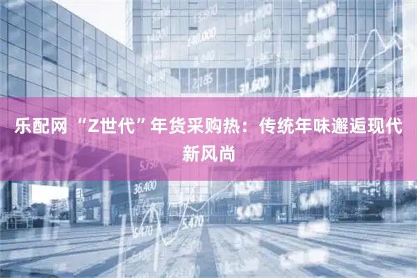 乐配网 “Z世代”年货采购热：传统年味邂逅现代新风尚