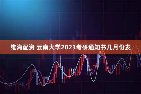 维海配资 云南大学2023考研通知书几月份发