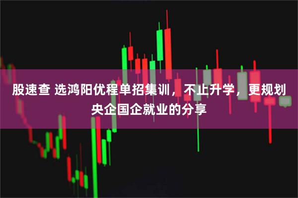 股速查 选鸿阳优程单招集训,不止升学,更规划央企国企就业的分享