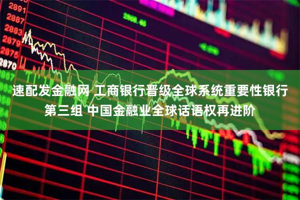 速配发金融网 工商银行晋级全球系统重要性银行第三组 中国金融业全球话语权再进阶