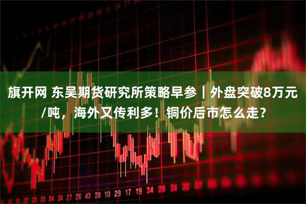 旗开网 东吴期货研究所策略早参|外盘突破8万元/吨,海外又传利多!铜价后市怎么走?