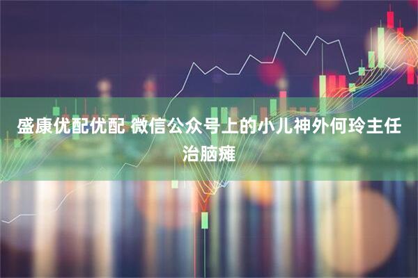 盛康优配优配 微信公众号上的小儿神外何玲主任治脑瘫