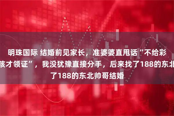 明珠国际 结婚前见家长,准婆婆直甩话“不给彩礼,生男孩才领证”,我没犹豫直接分手,后来找了188的东北帅哥结婚