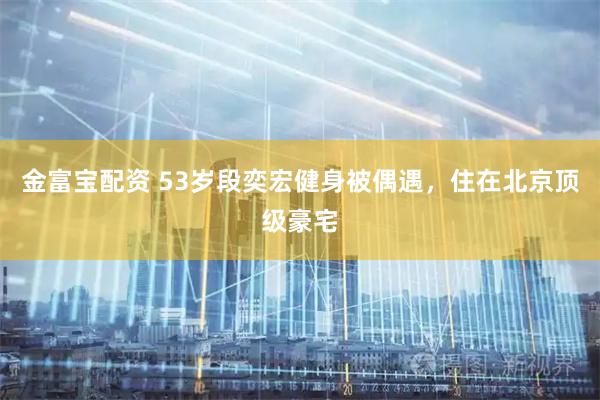 金富宝配资 53岁段奕宏健身被偶遇，住在北京顶级豪宅