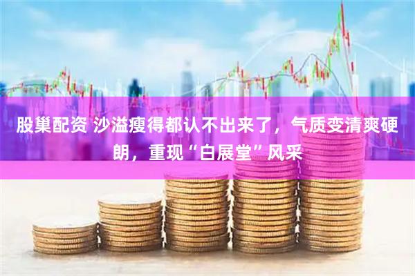 股巢配资 沙溢瘦得都认不出来了，气质变清爽硬朗，重现“白展堂”风采