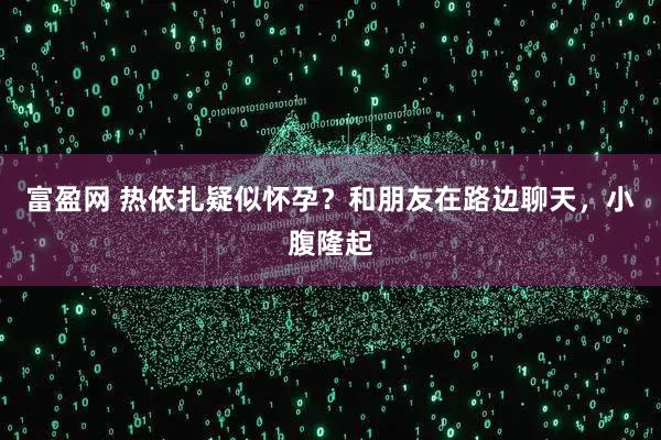 富盈网 热依扎疑似怀孕？和朋友在路边聊天，小腹隆起
