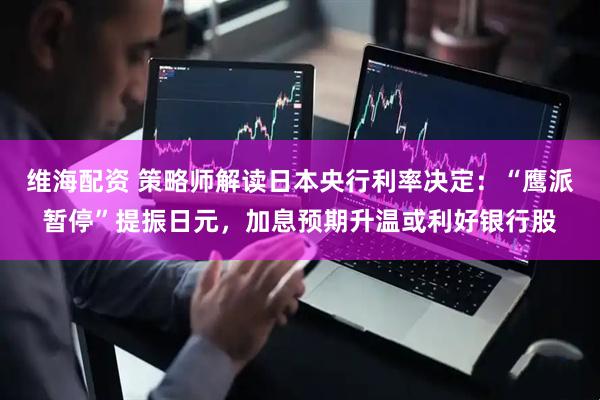 维海配资 策略师解读日本央行利率决定：“鹰派暂停”提振日元，加息预期升温或利好银行股