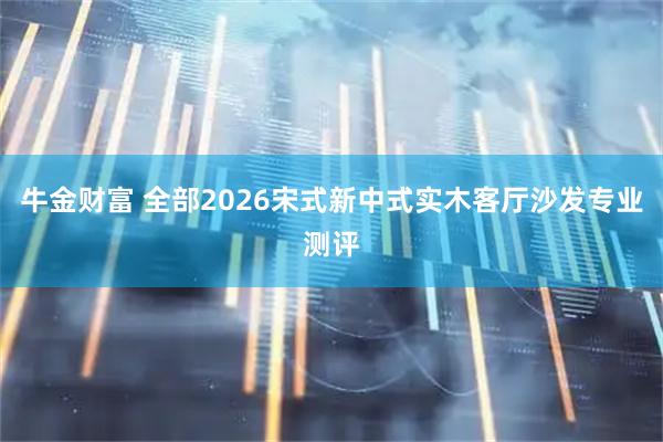 牛金财富 全部2026宋式新中式实木客厅沙发专业测评